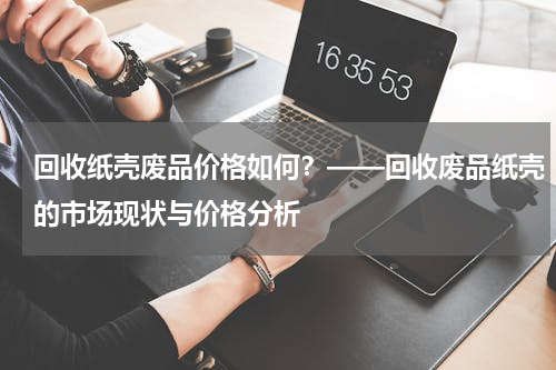 回收纸壳废品价格如何？——回收废品纸壳的市场现状与价格分析
