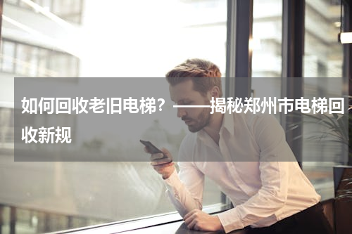如何回收老旧电梯？——揭秘郑州市电梯回收新规