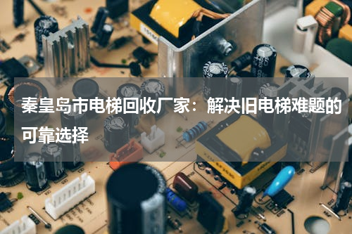 秦皇岛市电梯回收厂家：解决旧电梯难题的可靠选择