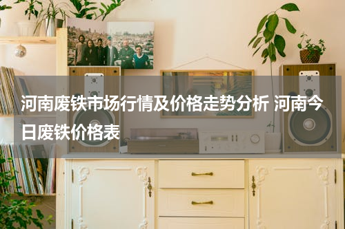 河南废铁市场行情及价格走势分析 河南今日废铁价格表